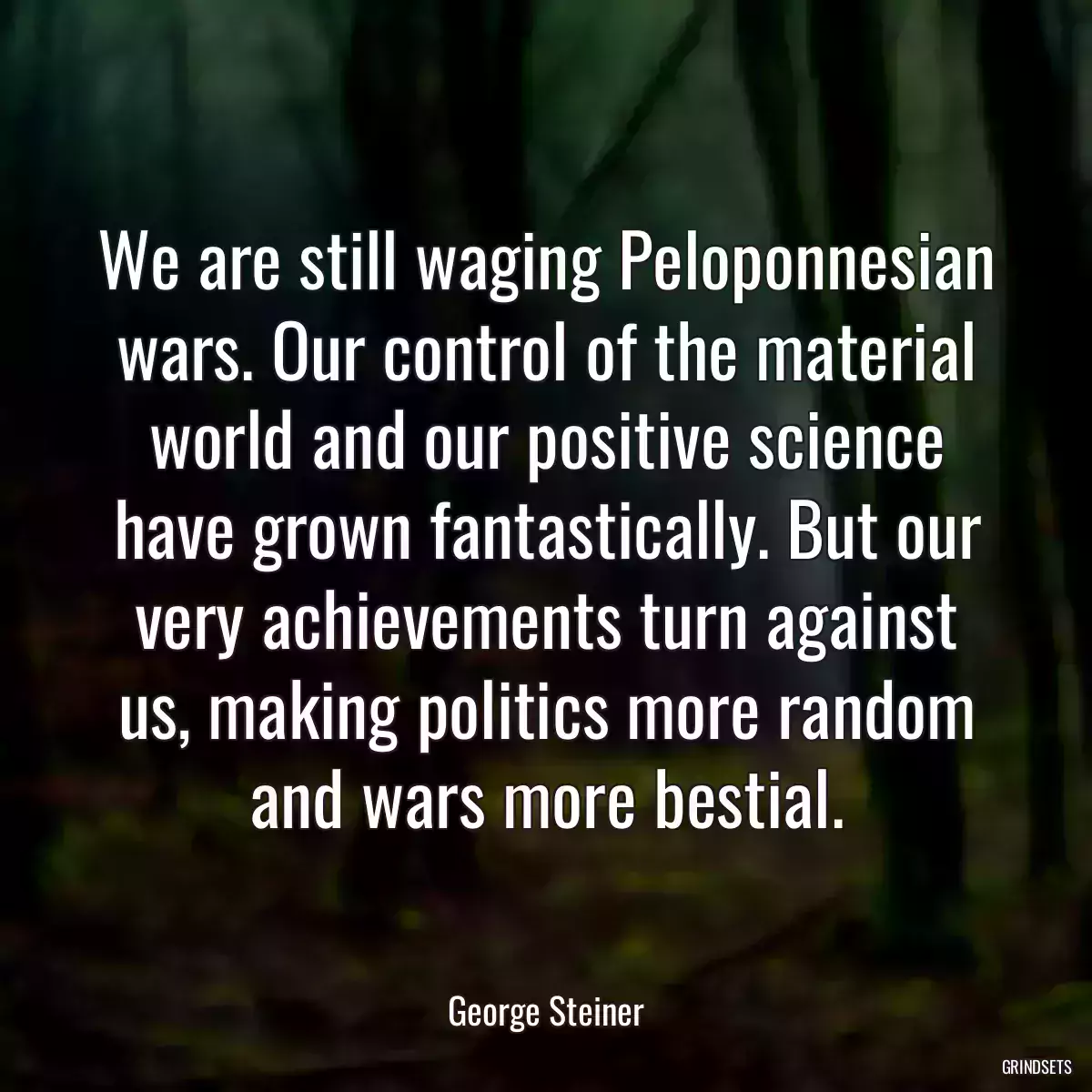 We are still waging Peloponnesian wars. Our control of the material world and our positive science have grown fantastically. But our very achievements turn against us, making politics more random and wars more bestial.