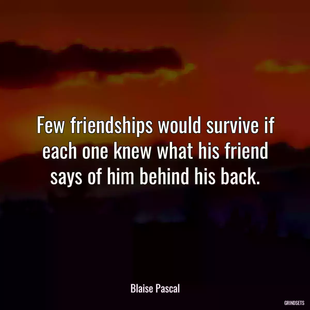 Few friendships would survive if each one knew what his friend says of him behind his back.