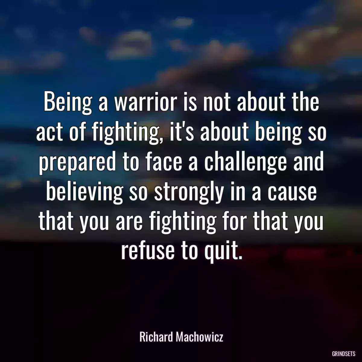 Being a warrior is not about the act of fighting, it\'s about being so prepared to face a challenge and believing so strongly in a cause that you are fighting for that you refuse to quit.