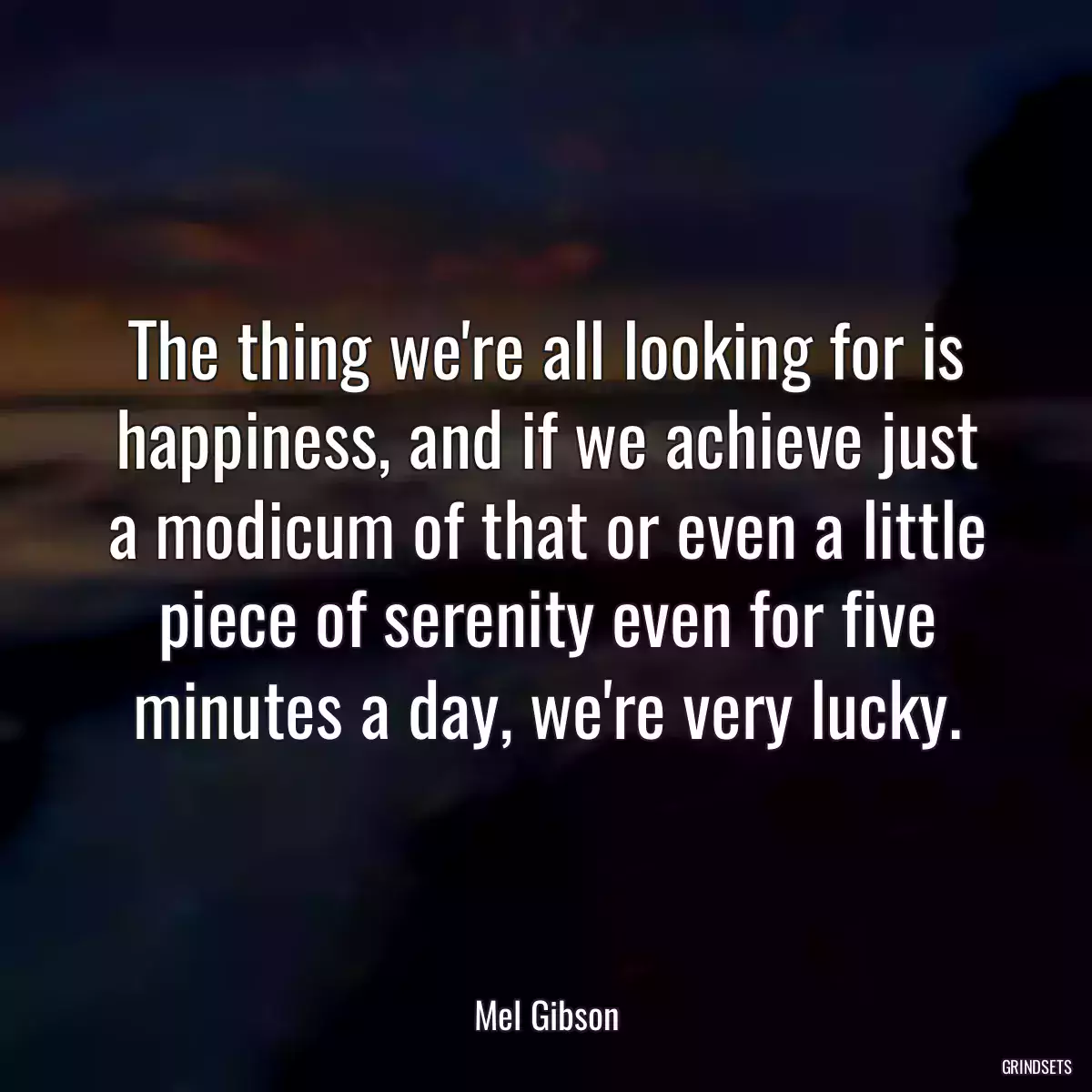 The thing we\'re all looking for is happiness, and if we achieve just a modicum of that or even a little piece of serenity even for five minutes a day, we\'re very lucky.