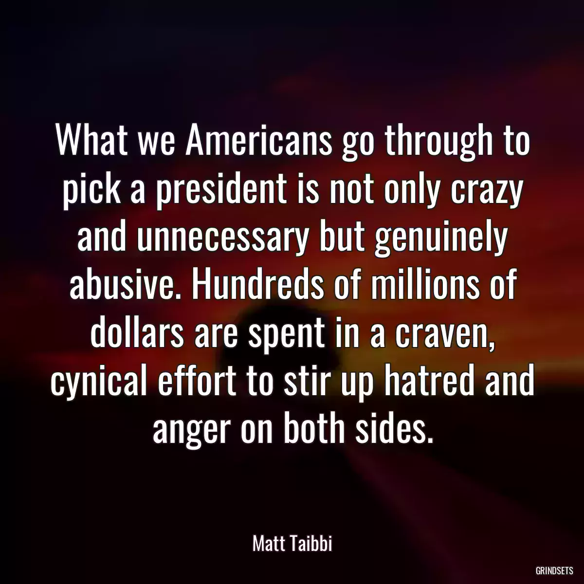 What we Americans go through to pick a president is not only crazy and unnecessary but genuinely abusive. Hundreds of millions of dollars are spent in a craven, cynical effort to stir up hatred and anger on both sides.