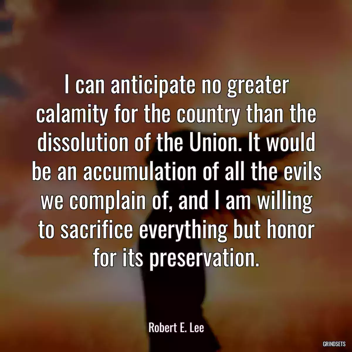 I can anticipate no greater calamity for the country than the dissolution of the Union. It would be an accumulation of all the evils we complain of, and I am willing to sacrifice everything but honor for its preservation.