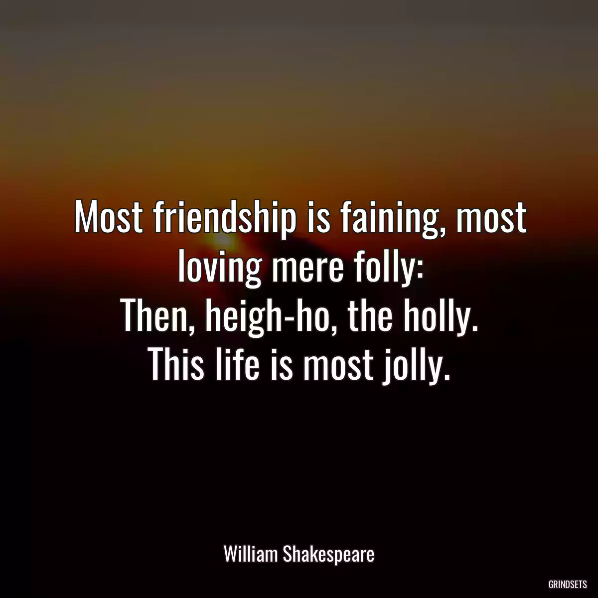 Most friendship is faining, most loving mere folly:
Then, heigh-ho, the holly.
This life is most jolly.