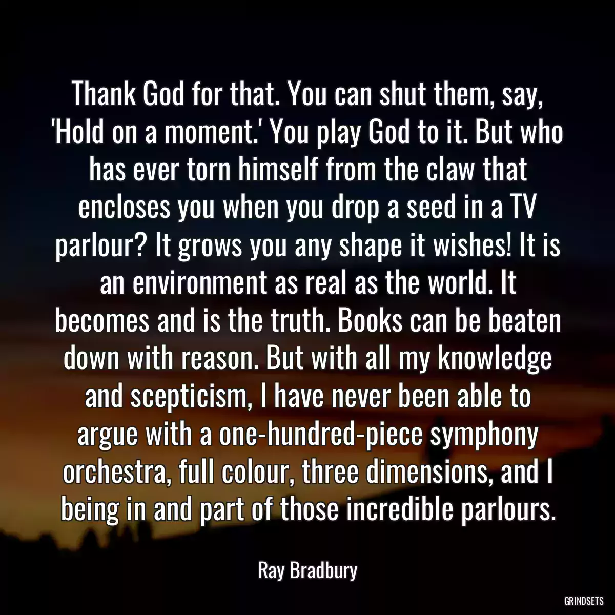 Thank God for that. You can shut them, say, \'Hold on a moment.\' You play God to it. But who has ever torn himself from the claw that encloses you when you drop a seed in a TV parlour? It grows you any shape it wishes! It is an environment as real as the world. It becomes and is the truth. Books can be beaten down with reason. But with all my knowledge and scepticism, I have never been able to argue with a one-hundred-piece symphony orchestra, full colour, three dimensions, and I being in and part of those incredible parlours.