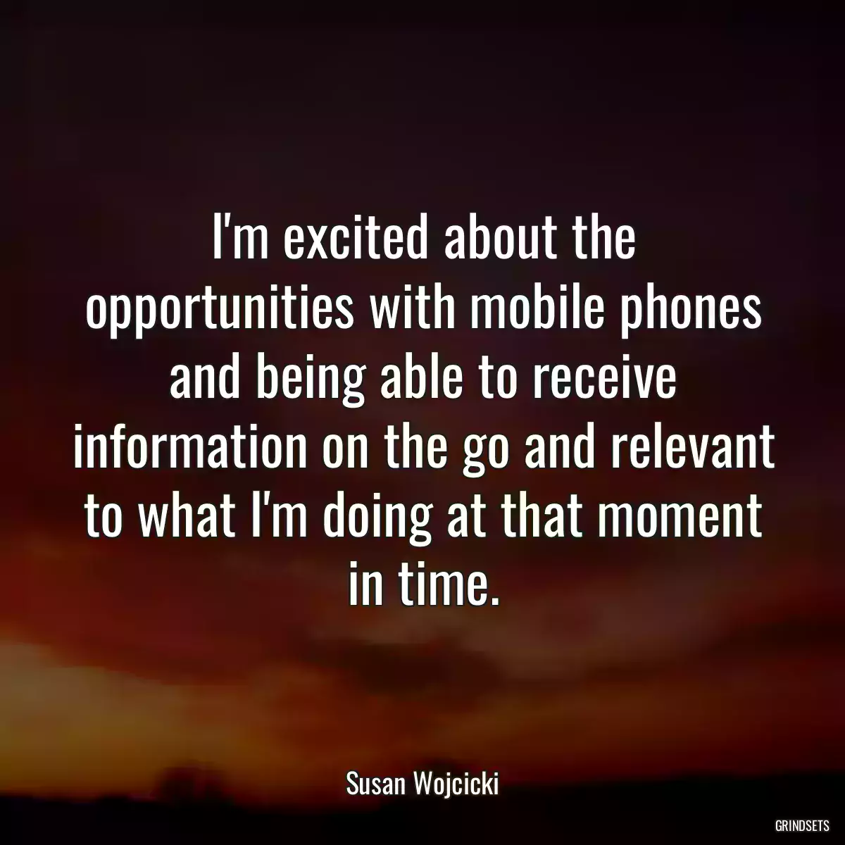 I\'m excited about the opportunities with mobile phones and being able to receive information on the go and relevant to what I\'m doing at that moment in time.