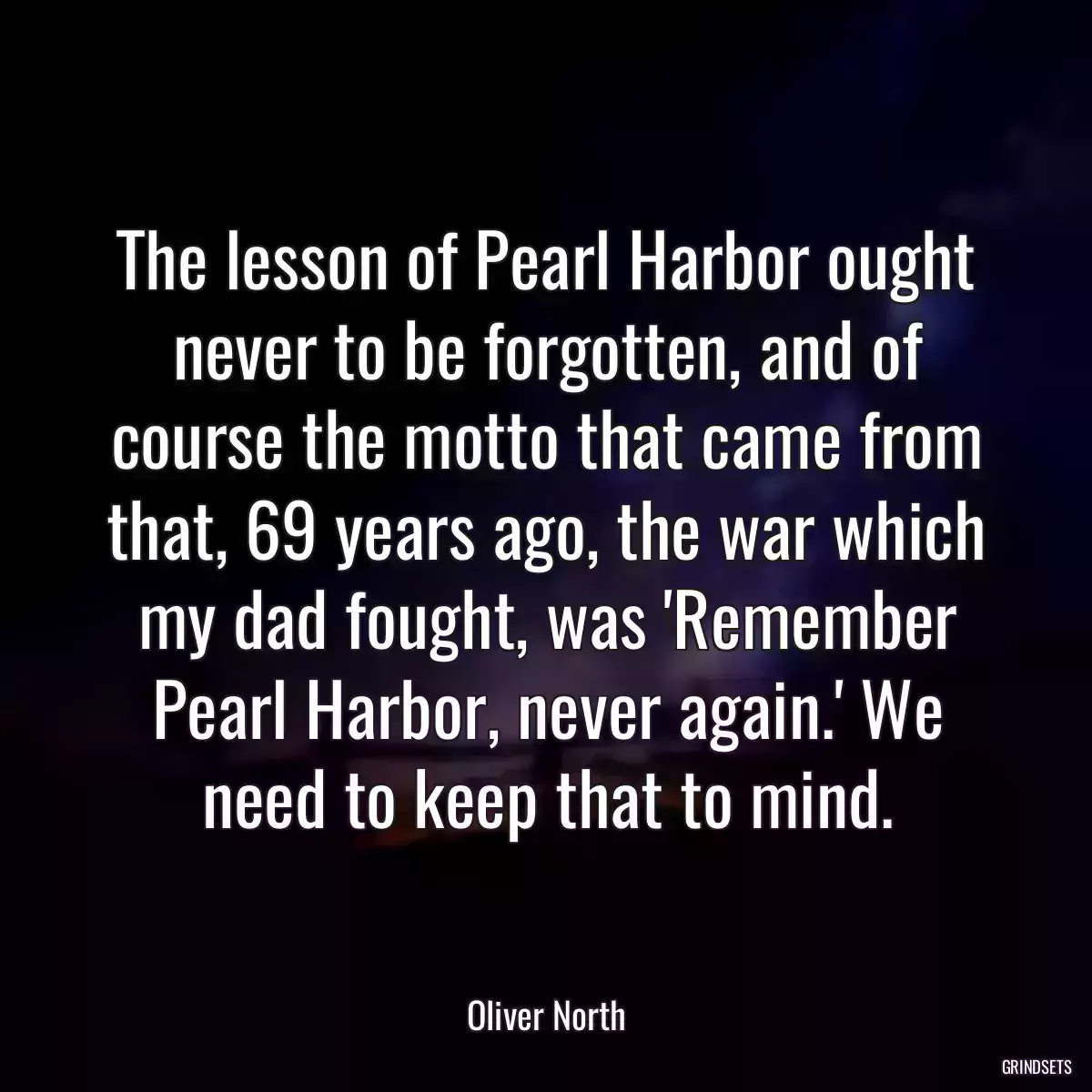 The lesson of Pearl Harbor ought never to be forgotten, and of course the motto that came from that, 69 years ago, the war which my dad fought, was \'Remember Pearl Harbor, never again.\' We need to keep that to mind.