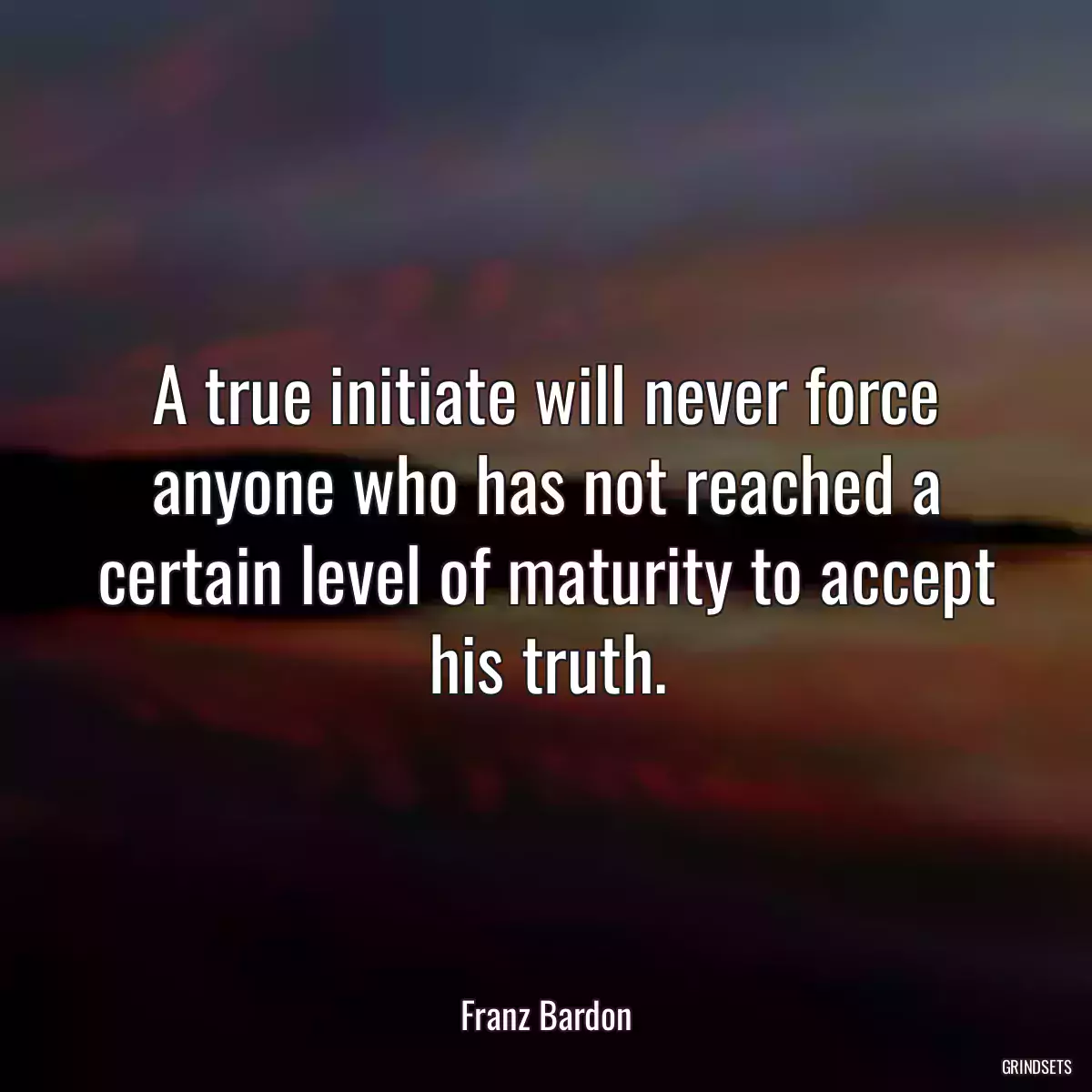 A true initiate will never force anyone who has not reached a certain level of maturity to accept his truth.