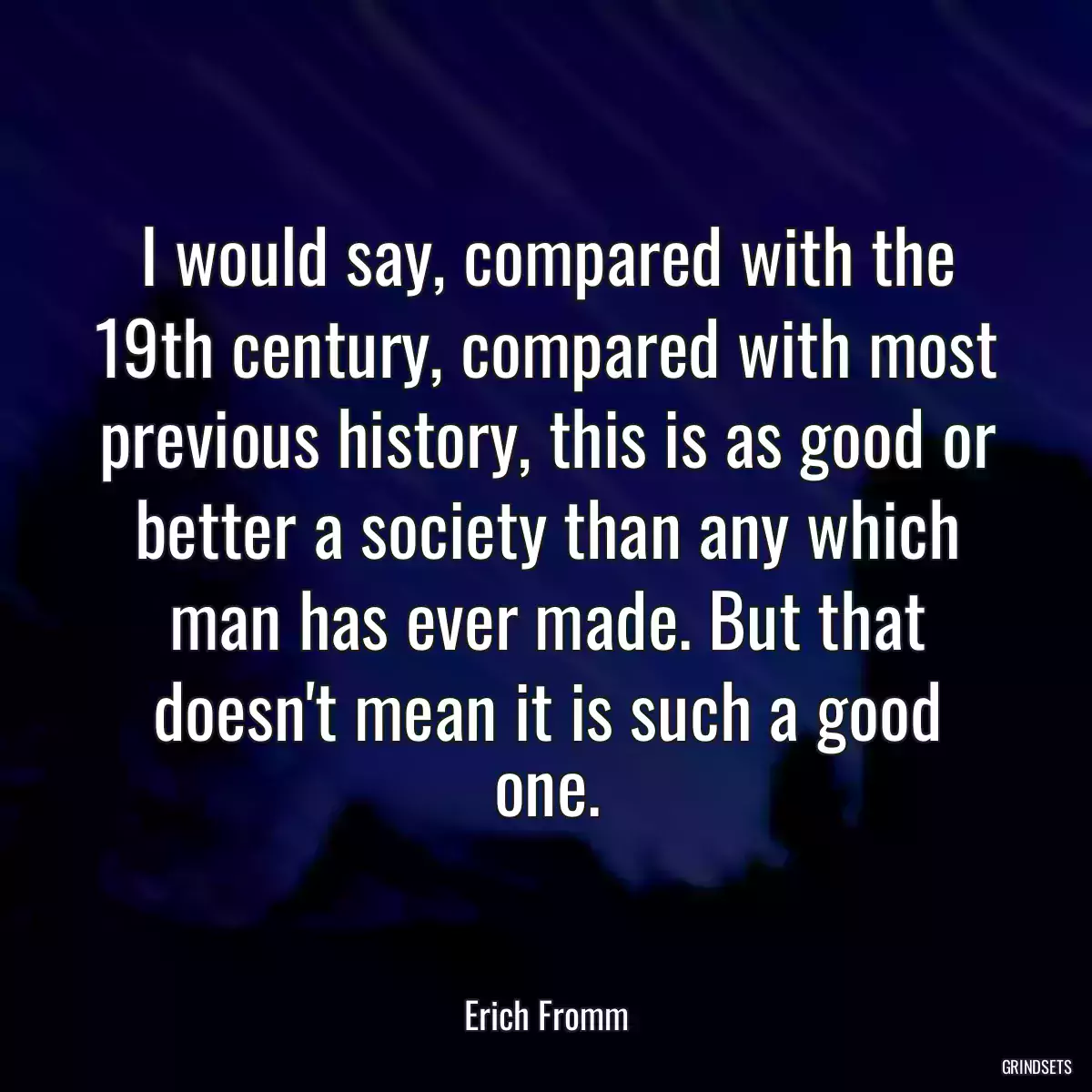 I would say, compared with the 19th century, compared with most previous history, this is as good or better a society than any which man has ever made. But that doesn\'t mean it is such a good one.