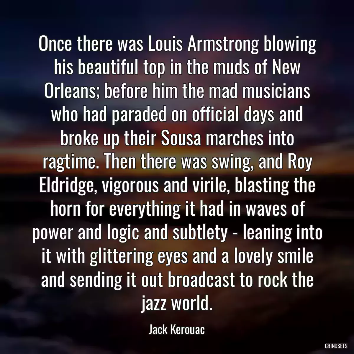 Once there was Louis Armstrong blowing his beautiful top in the muds of New Orleans; before him the mad musicians who had paraded on official days and broke up their Sousa marches into ragtime. Then there was swing, and Roy Eldridge, vigorous and virile, blasting the horn for everything it had in waves of power and logic and subtlety - leaning into it with glittering eyes and a lovely smile and sending it out broadcast to rock the jazz world.