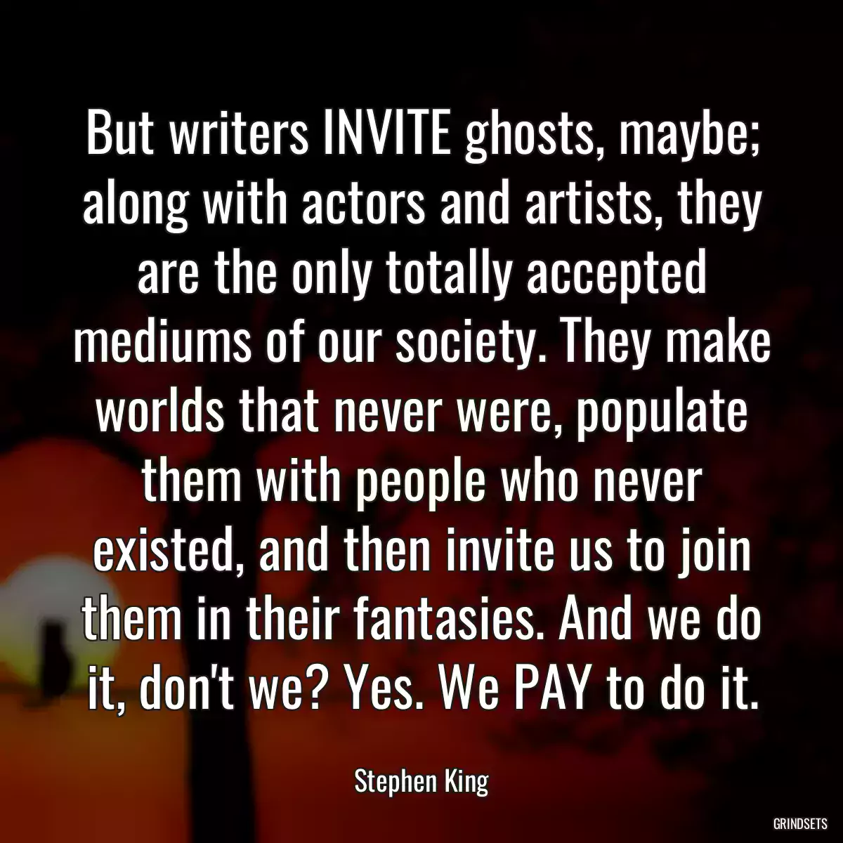 But writers INVITE ghosts, maybe; along with actors and artists, they are the only totally accepted mediums of our society. They make worlds that never were, populate them with people who never existed, and then invite us to join them in their fantasies. And we do it, don\'t we? Yes. We PAY to do it.