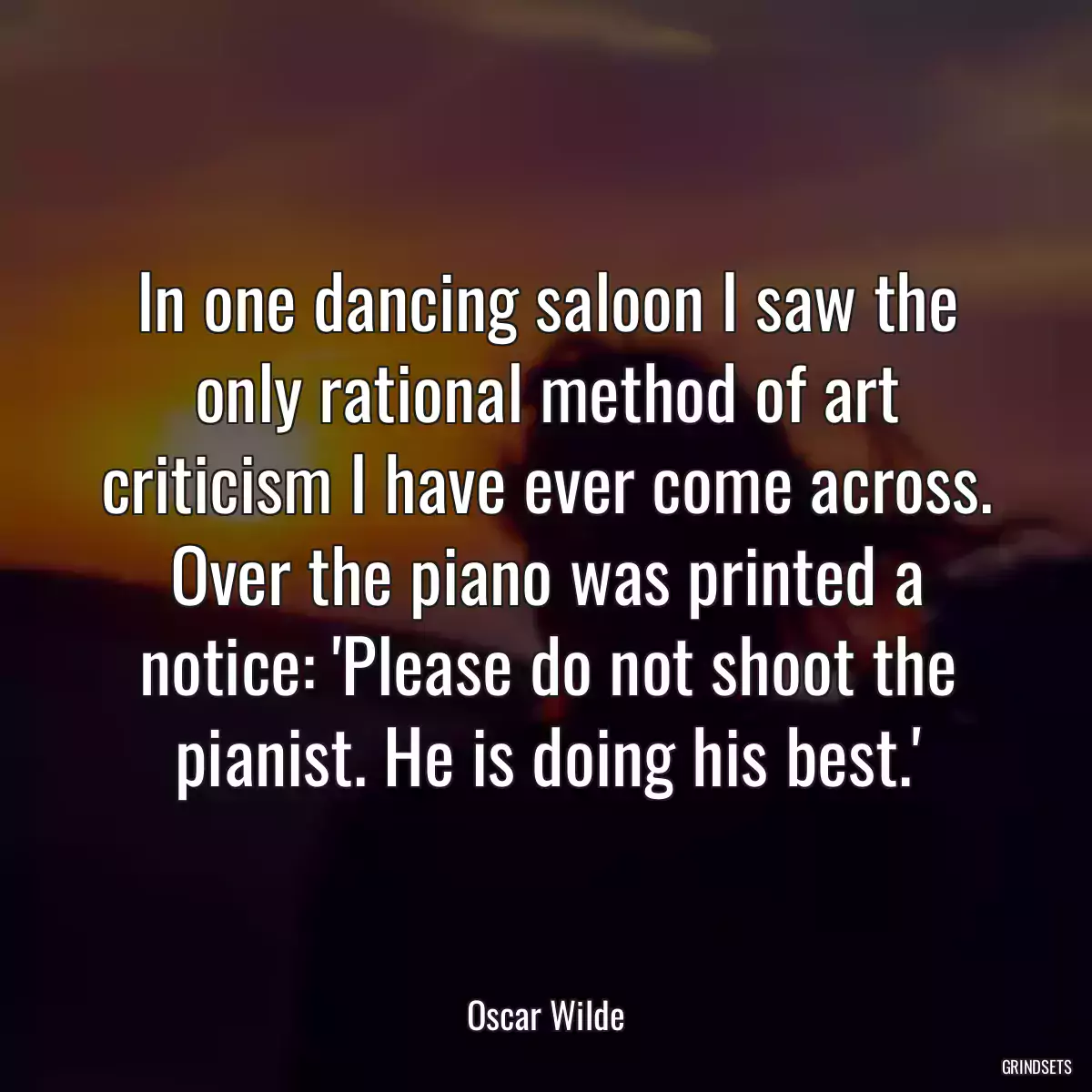 In one dancing saloon I saw the only rational method of art criticism I have ever come across. Over the piano was printed a notice: \'Please do not shoot the pianist. He is doing his best.\'