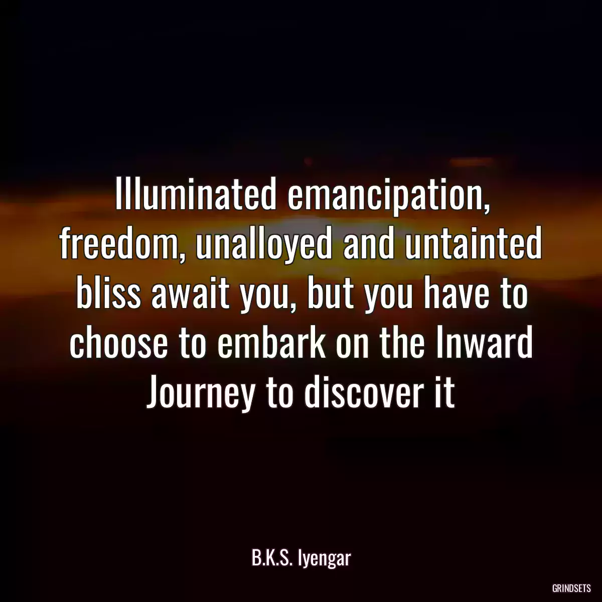 Illuminated emancipation, freedom, unalloyed and untainted bliss await you, but you have to choose to embark on the Inward Journey to discover it