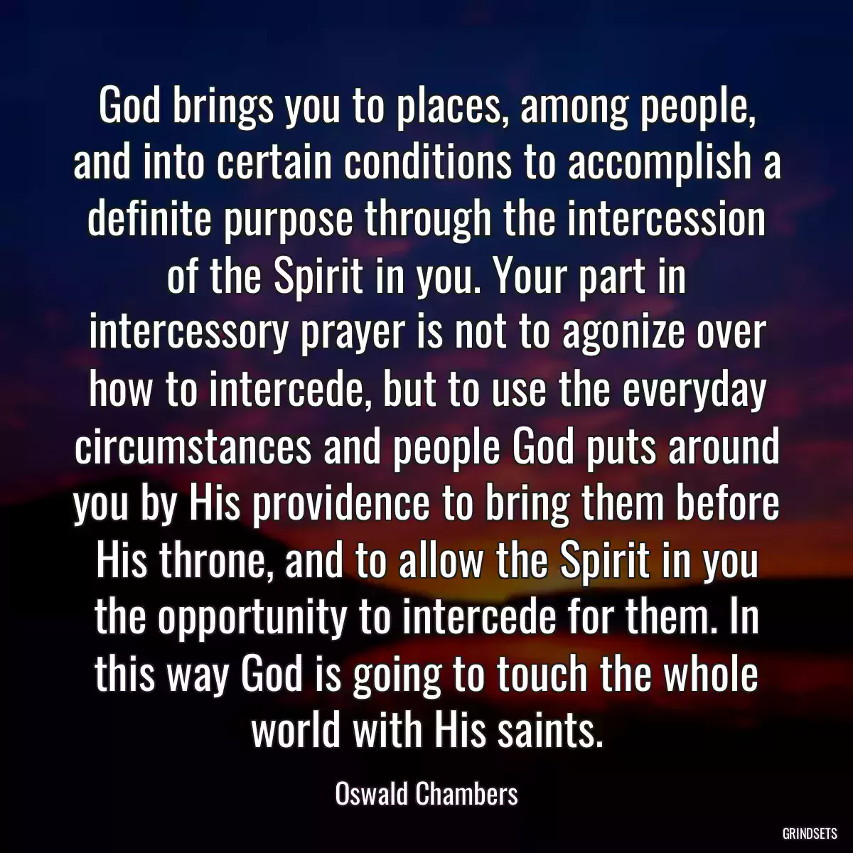 God brings you to places, among people, and into certain conditions to accomplish a definite purpose through the intercession of the Spirit in you. Your part in intercessory prayer is not to agonize over how to intercede, but to use the everyday circumstances and people God puts around you by His providence to bring them before His throne, and to allow the Spirit in you the opportunity to intercede for them. In this way God is going to touch the whole world with His saints.