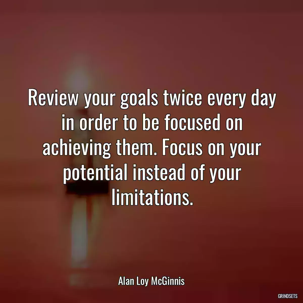 Review your goals twice every day in order to be focused on achieving them. Focus on your potential instead of your limitations.