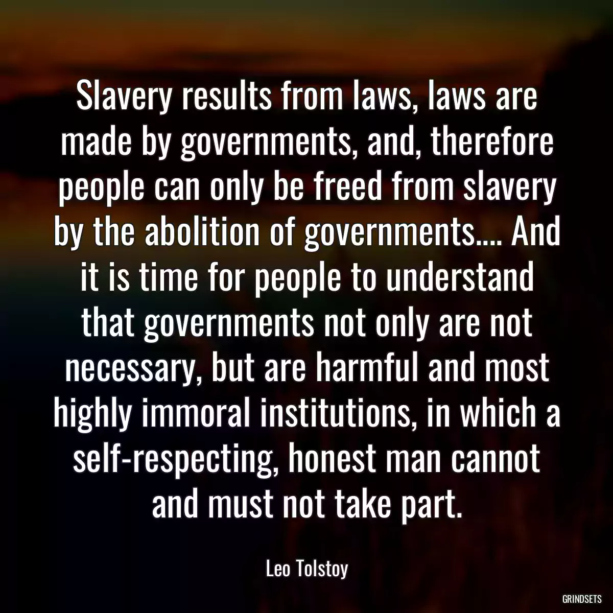 Slavery results from laws, laws are made by governments, and, therefore people can only be freed from slavery by the abolition of governments.... And it is time for people to understand that governments not only are not necessary, but are harmful and most highly immoral institutions, in which a self-respecting, honest man cannot and must not take part.