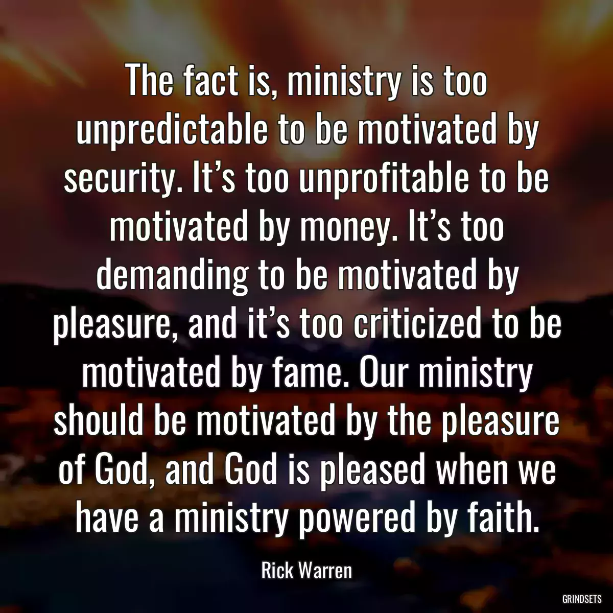 The fact is, ministry is too unpredictable to be motivated by security. It’s too unprofitable to be motivated by money. It’s too demanding to be motivated by pleasure, and it’s too criticized to be motivated by fame. Our ministry should be motivated by the pleasure of God, and God is pleased when we have a ministry powered by faith.