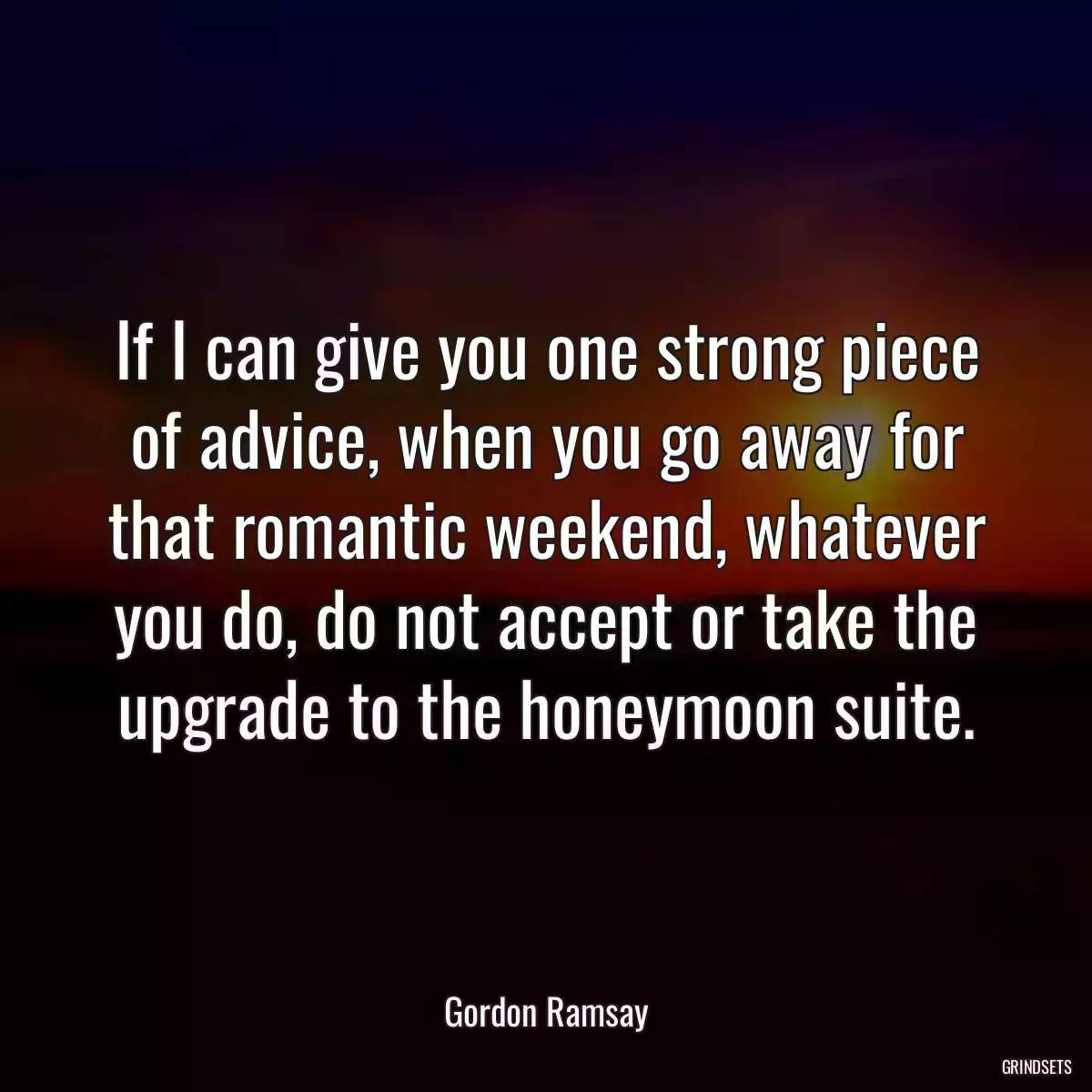 If I can give you one strong piece of advice, when you go away for that romantic weekend, whatever you do, do not accept or take the upgrade to the honeymoon suite.