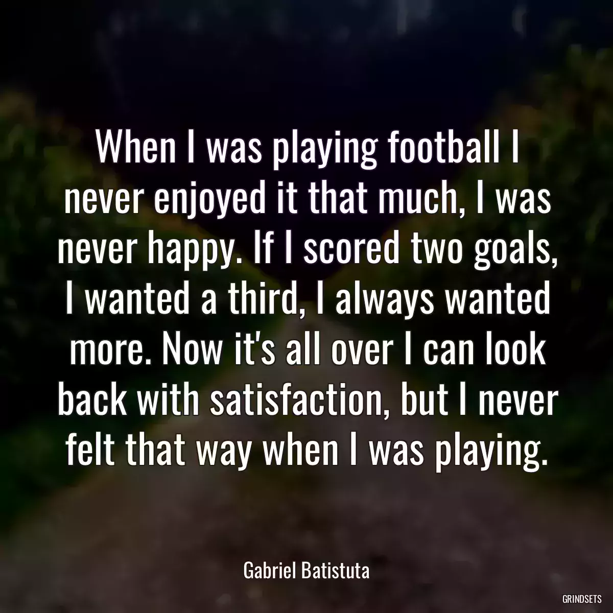 When I was playing football I never enjoyed it that much, I was never happy. If I scored two goals, I wanted a third, I always wanted more. Now it\'s all over I can look back with satisfaction, but I never felt that way when I was playing.