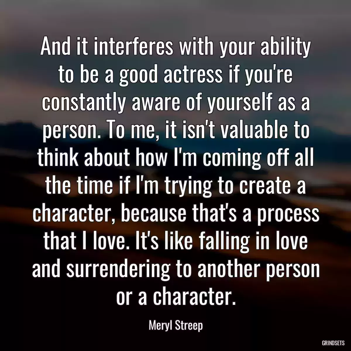 And it interferes with your ability to be a good actress if you\'re constantly aware of yourself as a person. To me, it isn\'t valuable to think about how I\'m coming off all the time if I\'m trying to create a character, because that\'s a process that I love. It\'s like falling in love and surrendering to another person or a character.