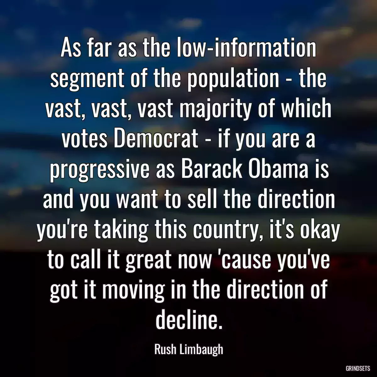 As far as the low-information segment of the population - the vast, vast, vast majority of which votes Democrat - if you are a progressive as Barack Obama is and you want to sell the direction you\'re taking this country, it\'s okay to call it great now \'cause you\'ve got it moving in the direction of decline.