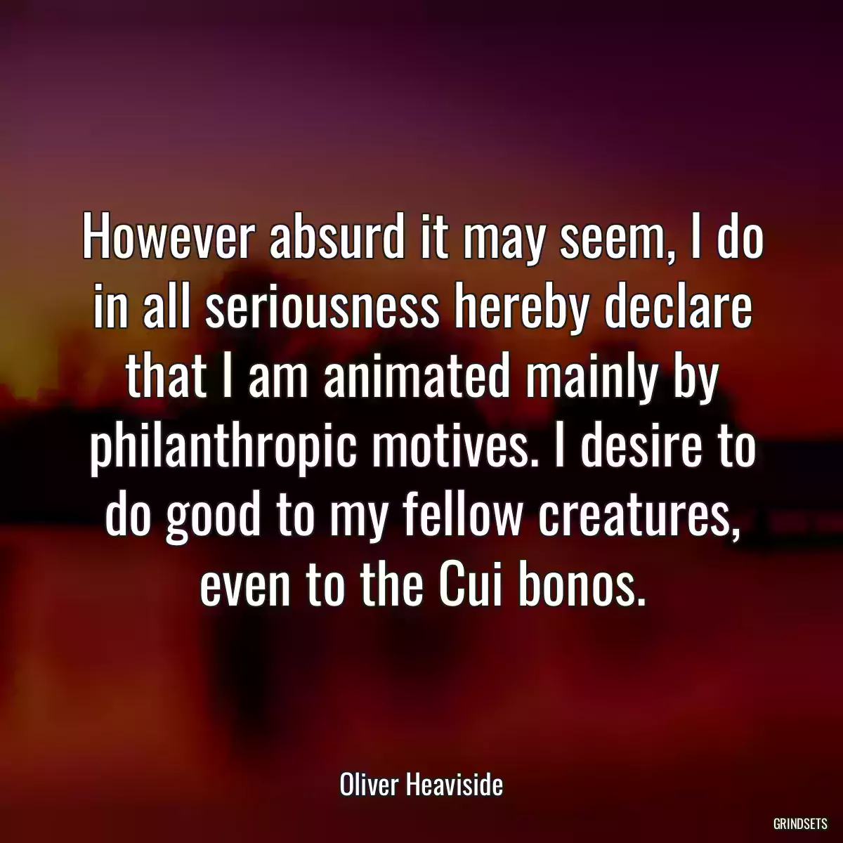 However absurd it may seem, I do in all seriousness hereby declare that I am animated mainly by philanthropic motives. I desire to do good to my fellow creatures, even to the Cui bonos.