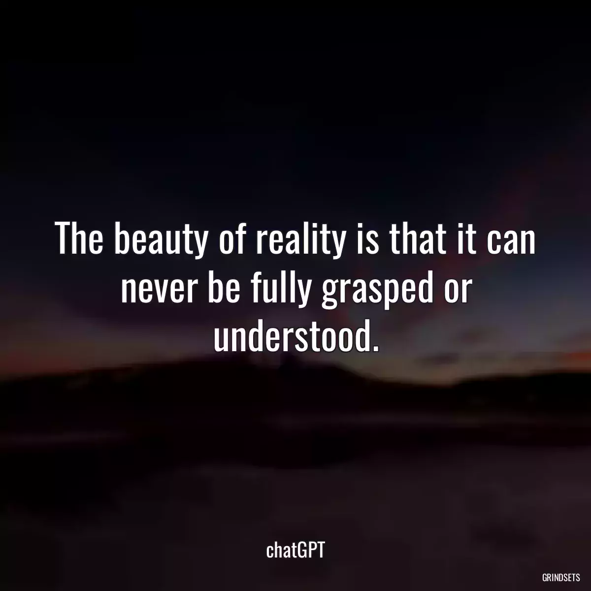 The beauty of reality is that it can never be fully grasped or understood.