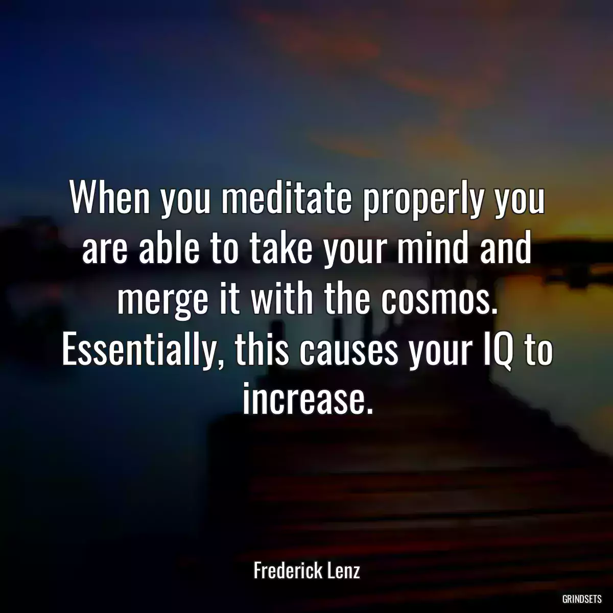 When you meditate properly you are able to take your mind and merge it with the cosmos. Essentially, this causes your IQ to increase.