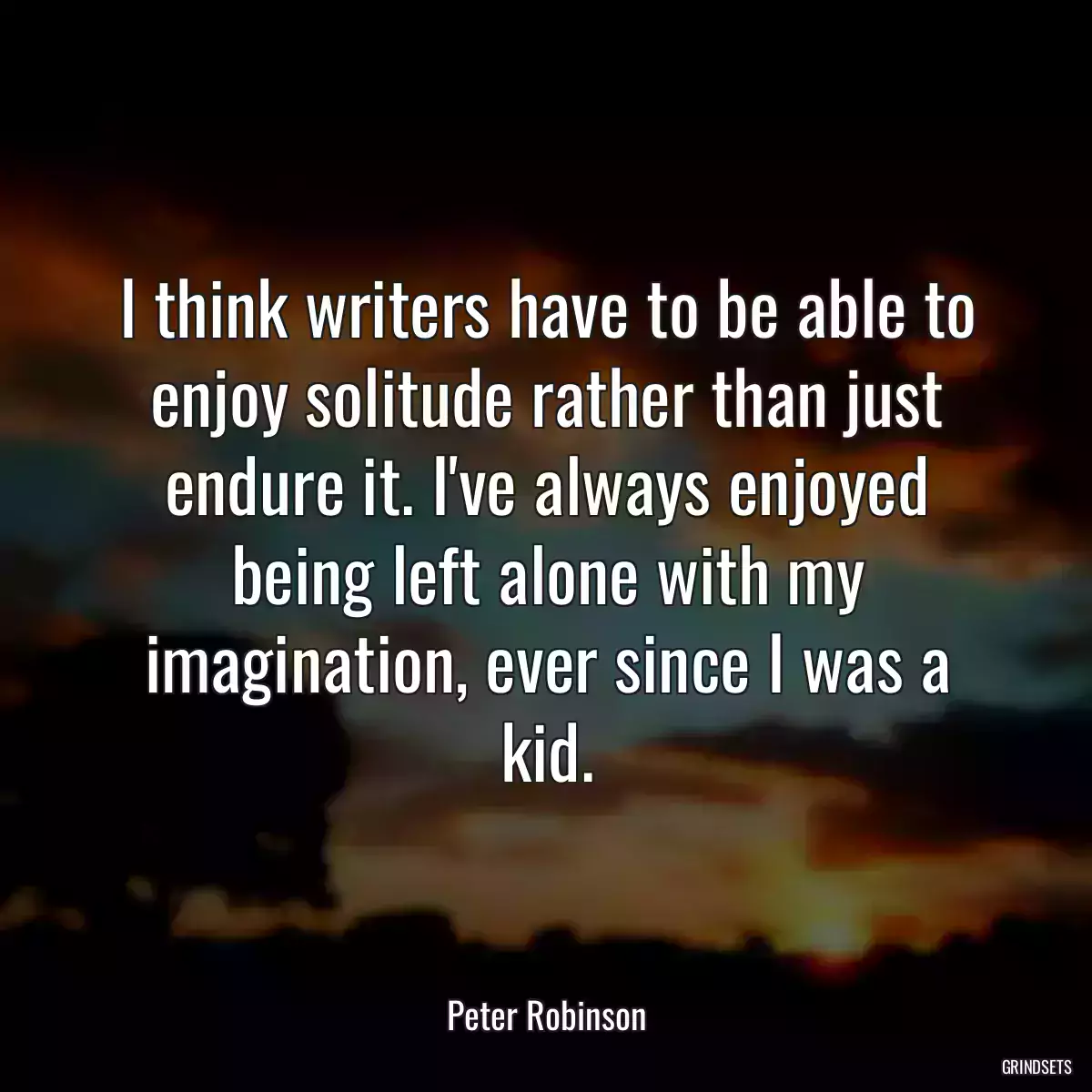 I think writers have to be able to enjoy solitude rather than just endure it. I\'ve always enjoyed being left alone with my imagination, ever since I was a kid.