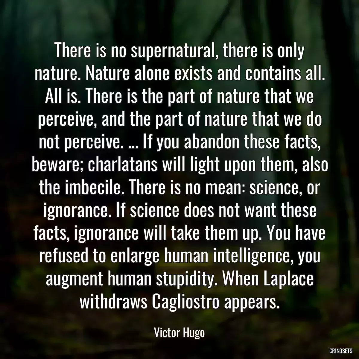 There is no supernatural, there is only nature. Nature alone exists and contains all. All is. There is the part of nature that we perceive, and the part of nature that we do not perceive. ... If you abandon these facts, beware; charlatans will light upon them, also the imbecile. There is no mean: science, or ignorance. If science does not want these facts, ignorance will take them up. You have refused to enlarge human intelligence, you augment human stupidity. When Laplace withdraws Cagliostro appears.