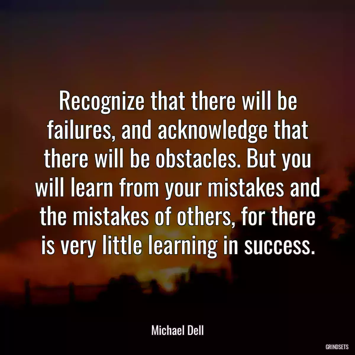 Recognize that there will be failures, and acknowledge that there will be obstacles. But you will learn from your mistakes and the mistakes of others, for there is very little learning in success.