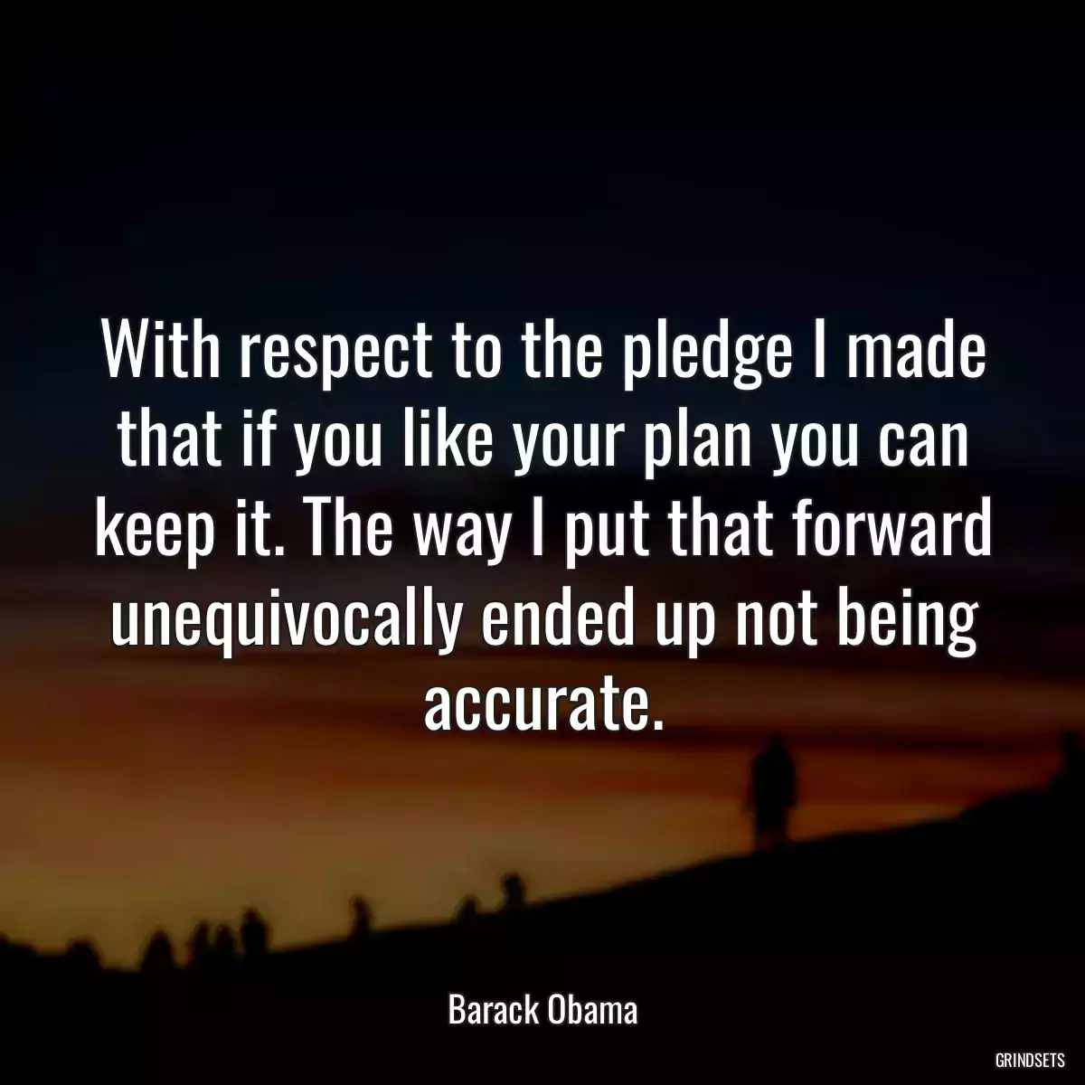 With respect to the pledge I made that if you like your plan you can keep it. The way I put that forward unequivocally ended up not being accurate.