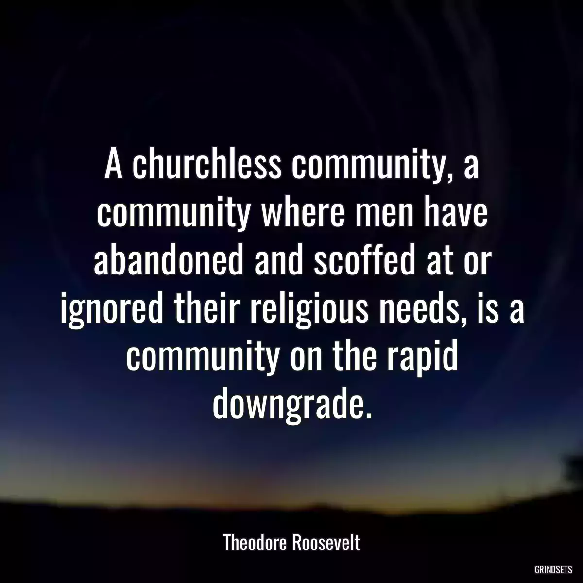 A churchless community, a community where men have abandoned and scoffed at or ignored their religious needs, is a community on the rapid downgrade.