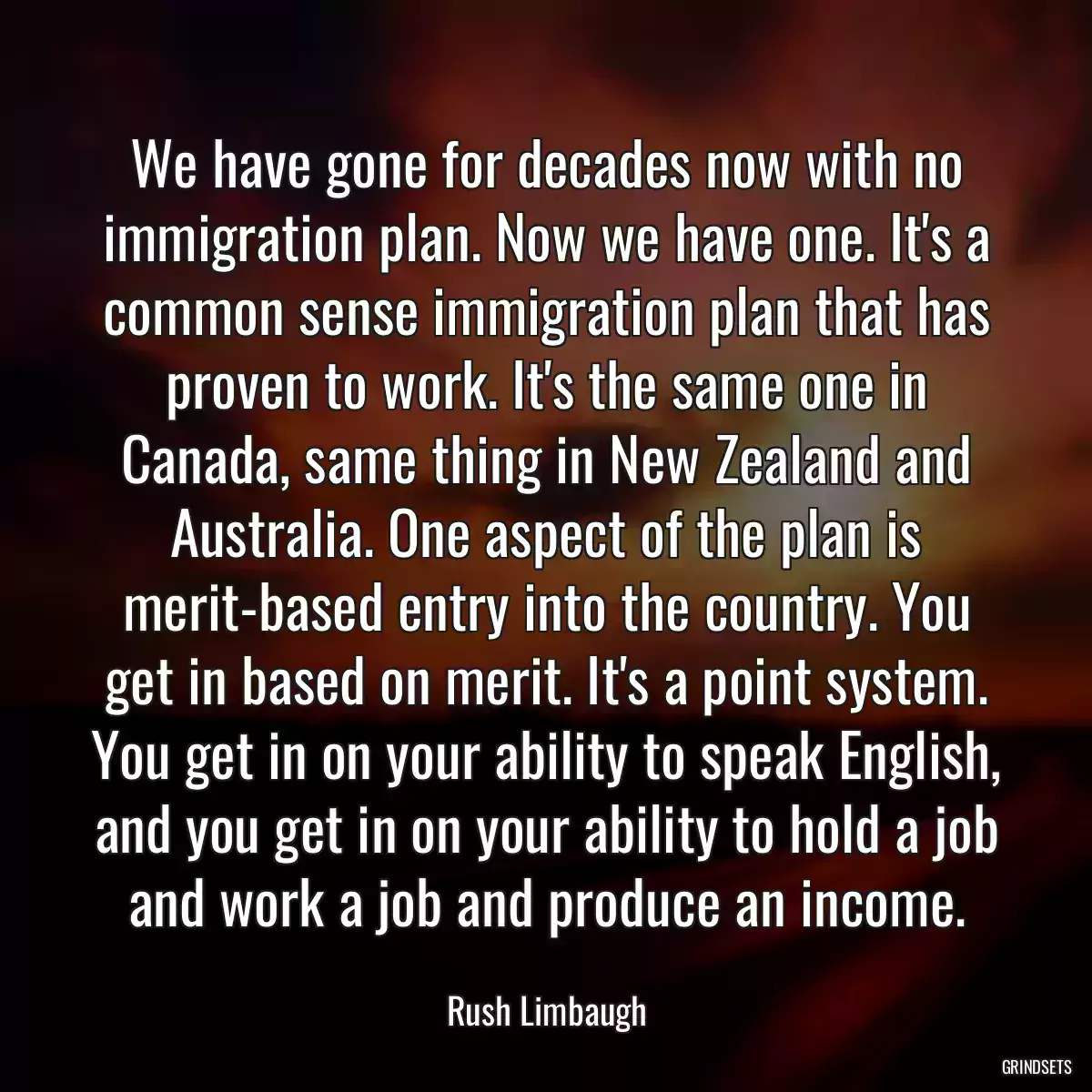 We have gone for decades now with no immigration plan. Now we have one. It\'s a common sense immigration plan that has proven to work. It\'s the same one in Canada, same thing in New Zealand and Australia. One aspect of the plan is merit-based entry into the country. You get in based on merit. It\'s a point system. You get in on your ability to speak English, and you get in on your ability to hold a job and work a job and produce an income.