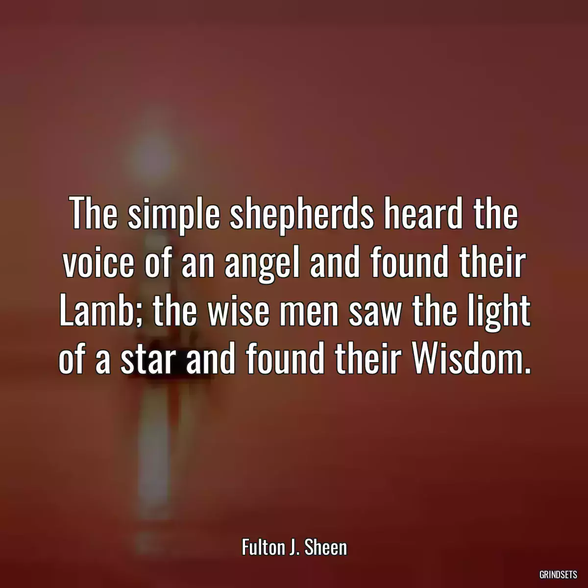 The simple shepherds heard the voice of an angel and found their Lamb; the wise men saw the light of a star and found their Wisdom.