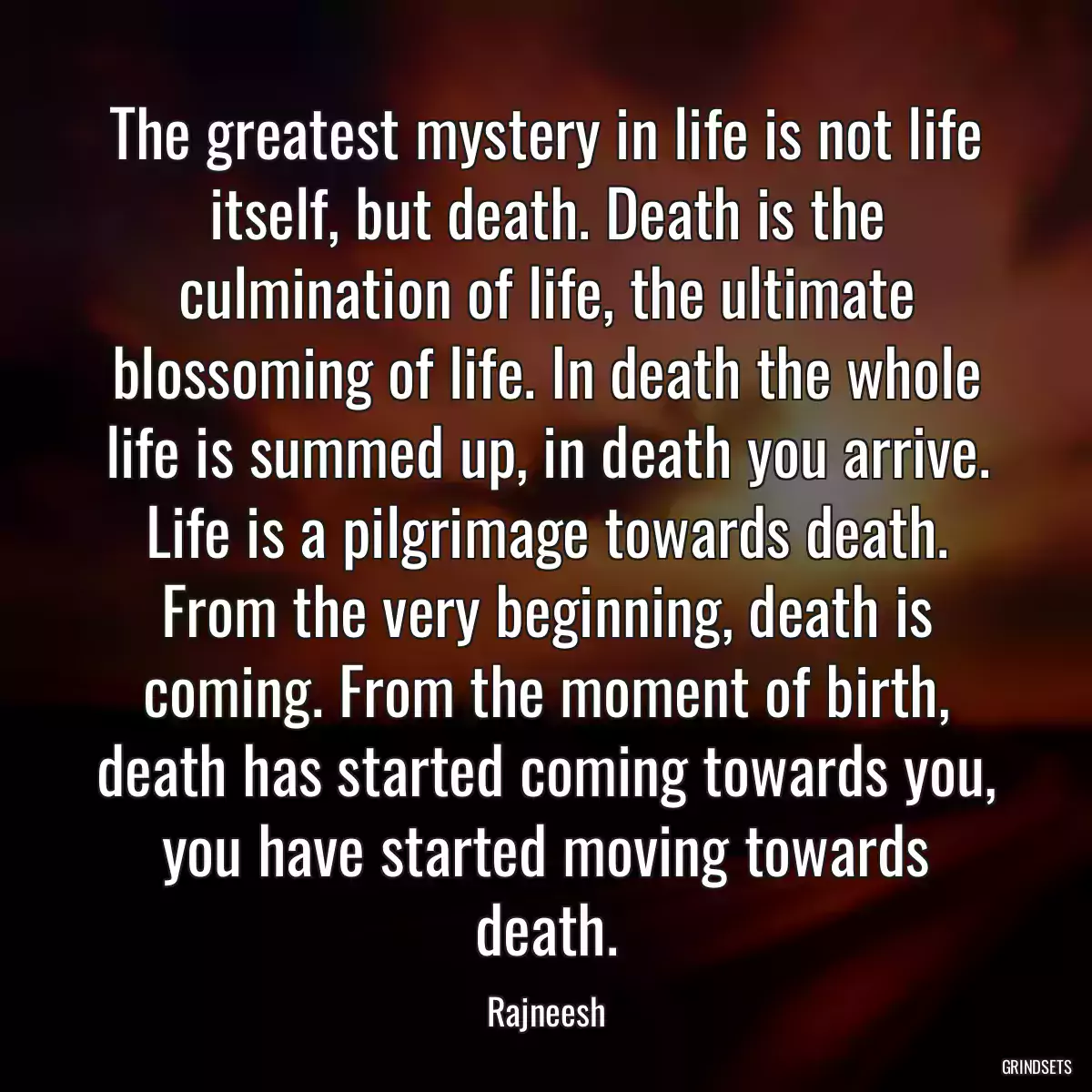 The greatest mystery in life is not life itself, but death. Death is the culmination of life, the ultimate blossoming of life. In death the whole life is summed up, in death you arrive. Life is a pilgrimage towards death. From the very beginning, death is coming. From the moment of birth, death has started coming towards you, you have started moving towards death.