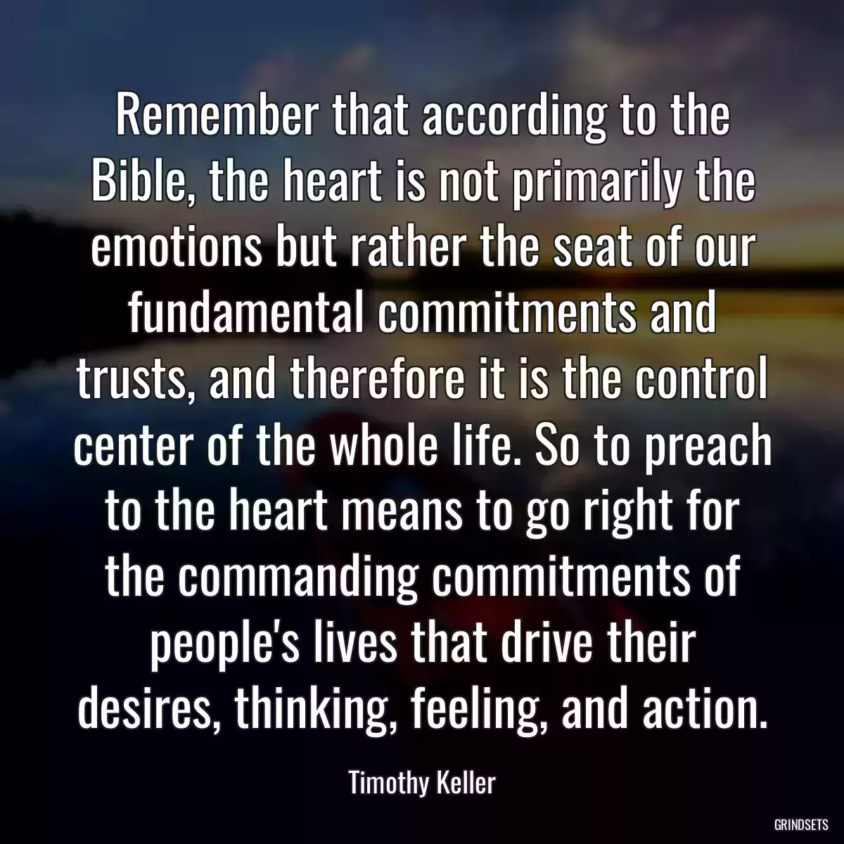 Remember that according to the Bible, the heart is not primarily the emotions but rather the seat of our fundamental commitments and trusts, and therefore it is the control center of the whole life. So to preach to the heart means to go right for the commanding commitments of people\'s lives that drive their desires, thinking, feeling, and action.