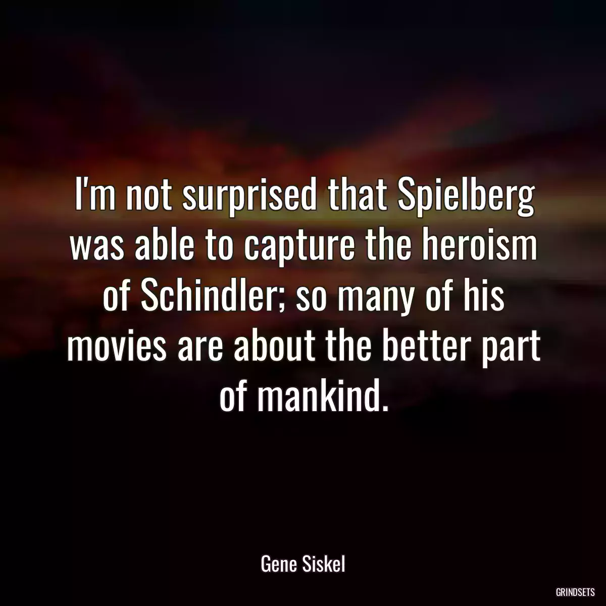 I\'m not surprised that Spielberg was able to capture the heroism of Schindler; so many of his movies are about the better part of mankind.