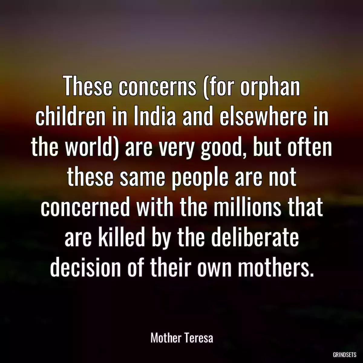 These concerns (for orphan children in India and elsewhere in the world) are very good, but often these same people are not concerned with the millions that are killed by the deliberate decision of their own mothers.