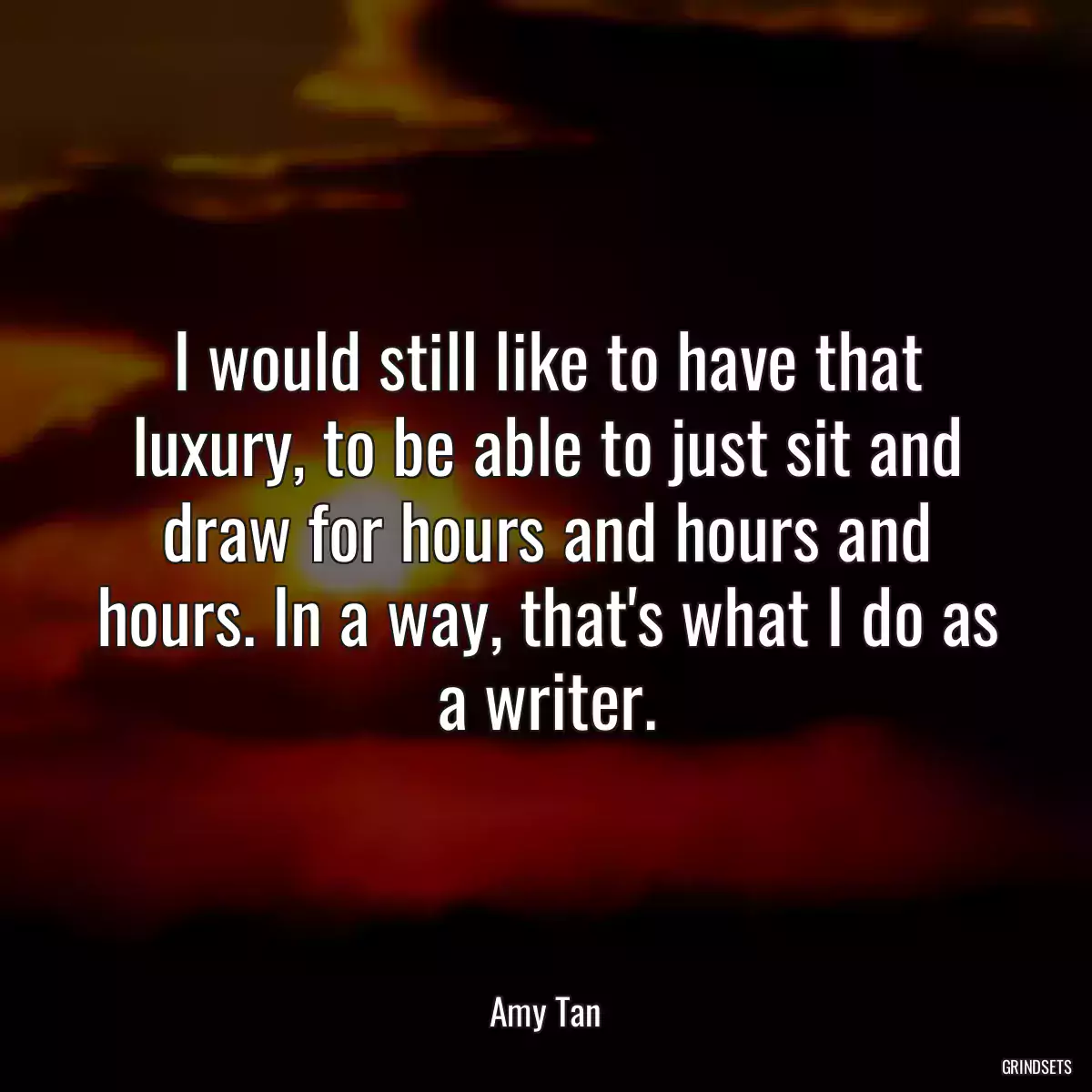 I would still like to have that luxury, to be able to just sit and draw for hours and hours and hours. In a way, that\'s what I do as a writer.