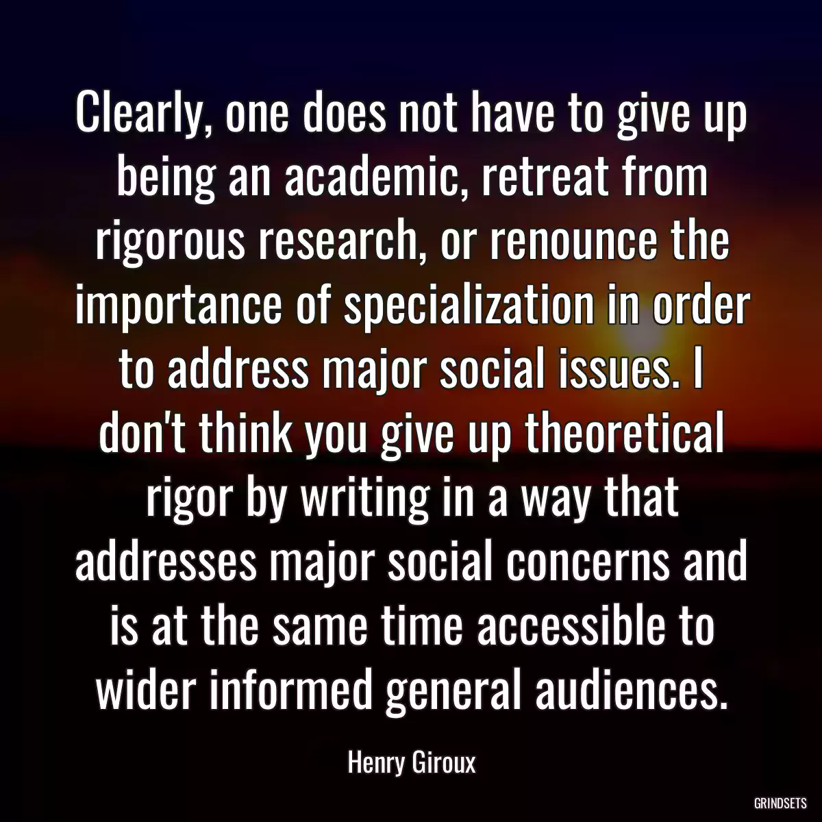 Clearly, one does not have to give up being an academic, retreat from rigorous research, or renounce the importance of specialization in order to address major social issues. I don\'t think you give up theoretical rigor by writing in a way that addresses major social concerns and is at the same time accessible to wider informed general audiences.