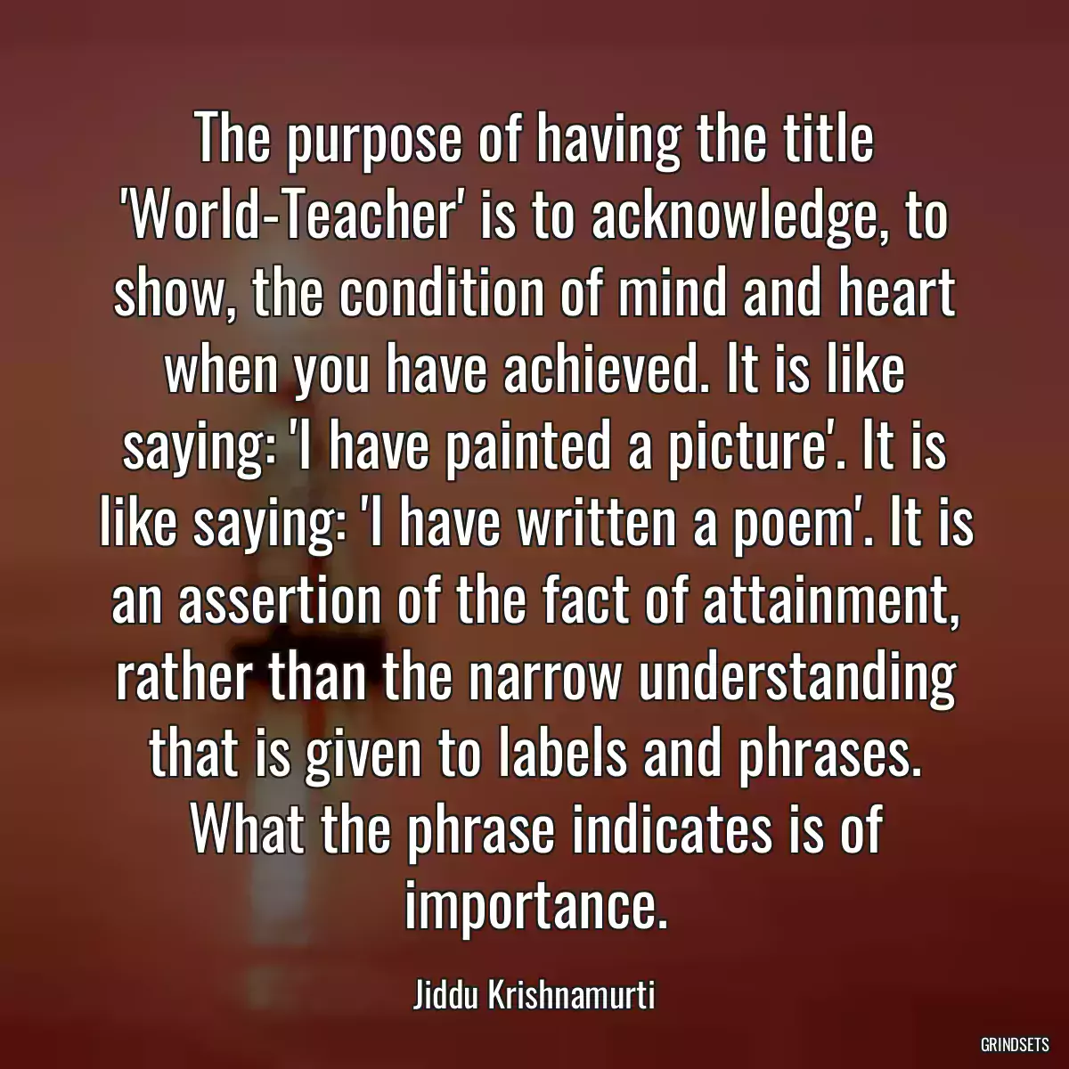 The purpose of having the title \'World-Teacher\' is to acknowledge, to show, the condition of mind and heart when you have achieved. It is like saying: \'I have painted a picture\'. It is like saying: \'I have written a poem\'. It is an assertion of the fact of attainment, rather than the narrow understanding that is given to labels and phrases. What the phrase indicates is of importance.