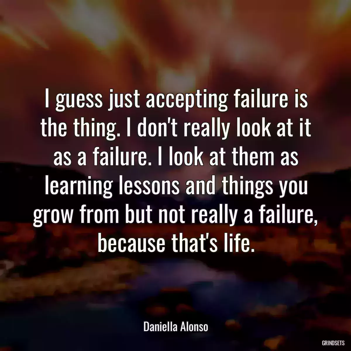 I guess just accepting failure is the thing. I don\'t really look at it as a failure. I look at them as learning lessons and things you grow from but not really a failure, because that\'s life.