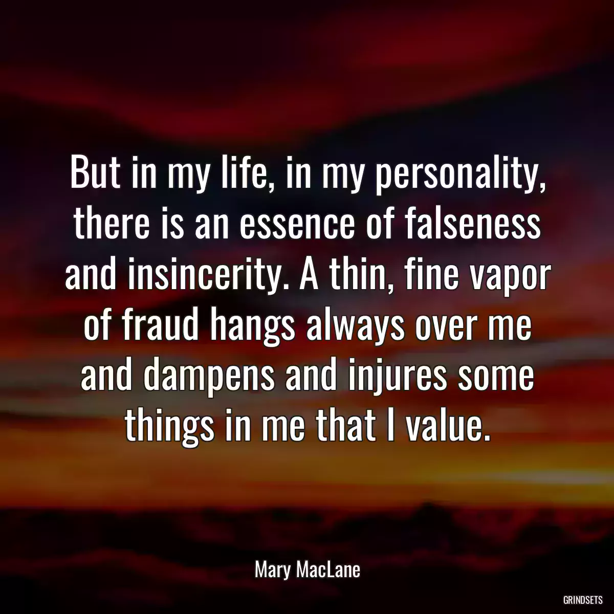 But in my life, in my personality, there is an essence of falseness and insincerity. A thin, fine vapor of fraud hangs always over me and dampens and injures some things in me that I value.