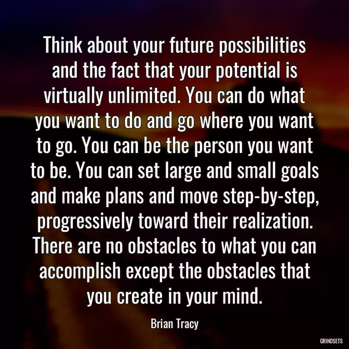 Think about your future possibilities and the fact that your potential is virtually unlimited. You can do what you want to do and go where you want to go. You can be the person you want to be. You can set large and small goals and make plans and move step-by-step, progressively toward their realization. There are no obstacles to what you can accomplish except the obstacles that you create in your mind.