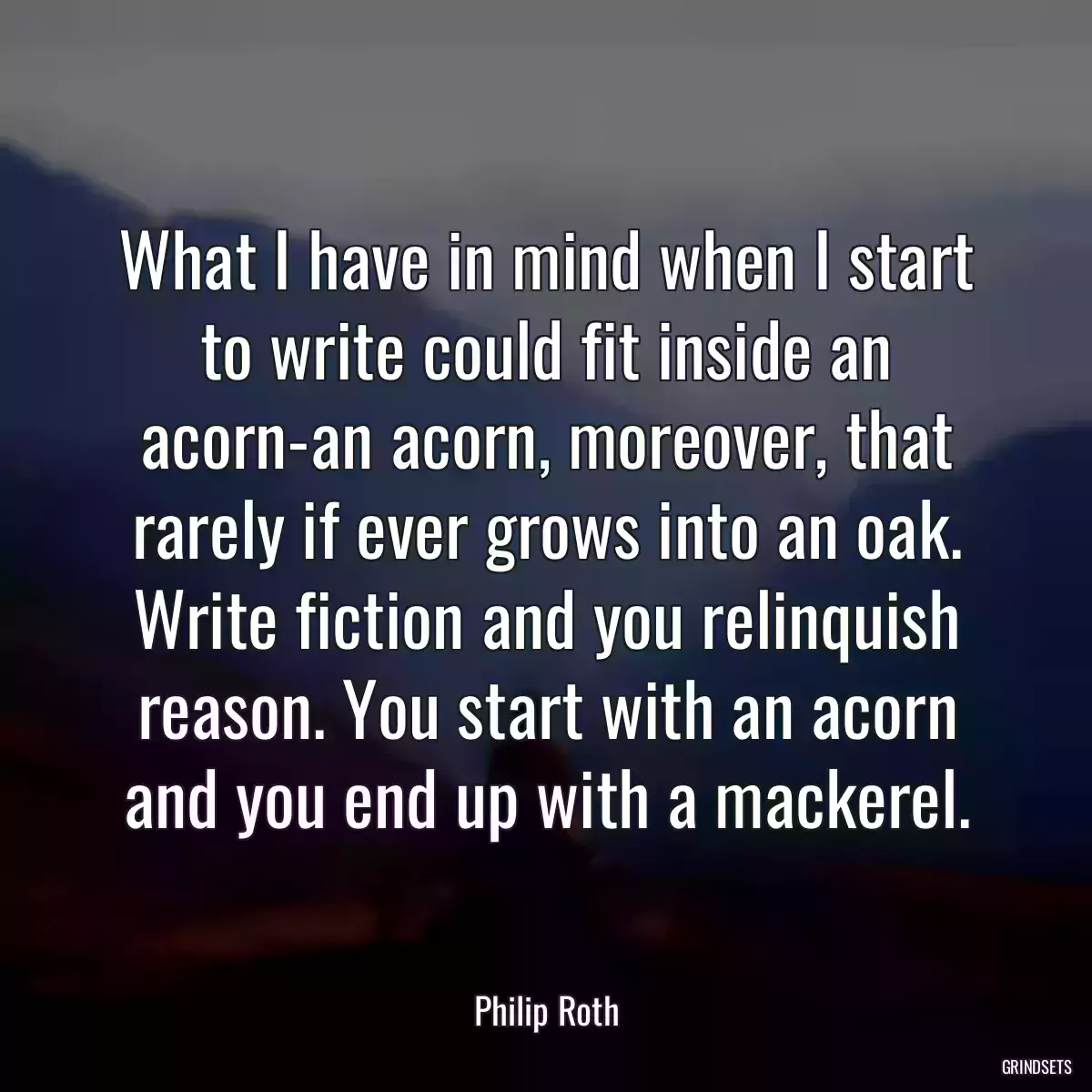 What I have in mind when I start to write could fit inside an acorn-an acorn, moreover, that rarely if ever grows into an oak. Write fiction and you relinquish reason. You start with an acorn and you end up with a mackerel.