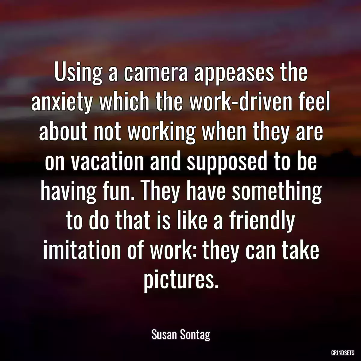 Using a camera appeases the anxiety which the work-driven feel about not working when they are on vacation and supposed to be having fun. They have something to do that is like a friendly imitation of work: they can take pictures.