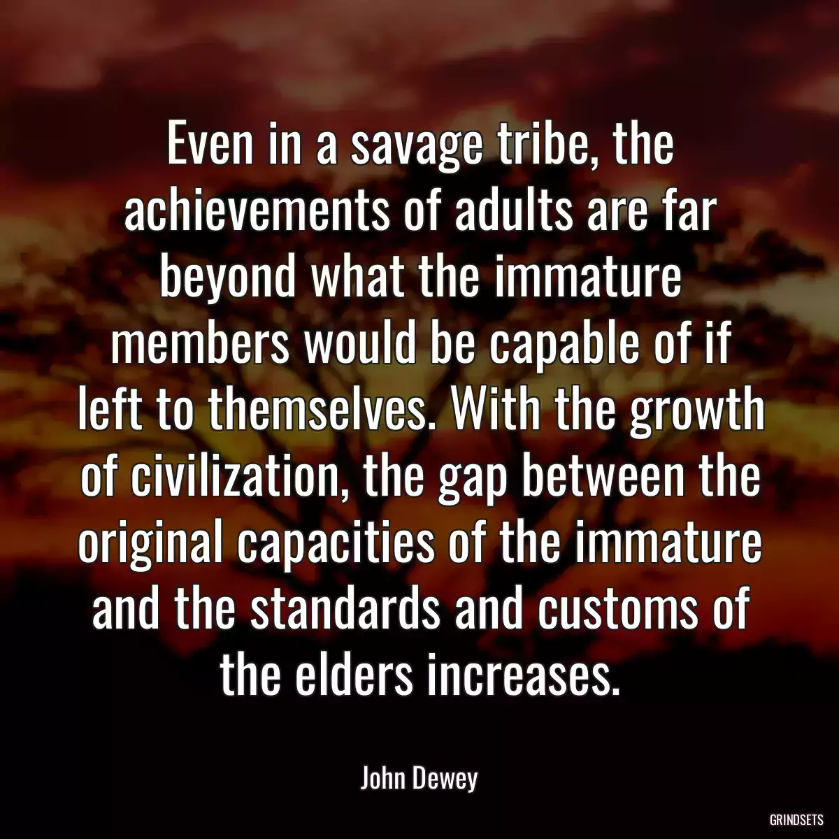 Even in a savage tribe, the achievements of adults are far beyond what the immature members would be capable of if left to themselves. With the growth of civilization, the gap between the original capacities of the immature and the standards and customs of the elders increases.