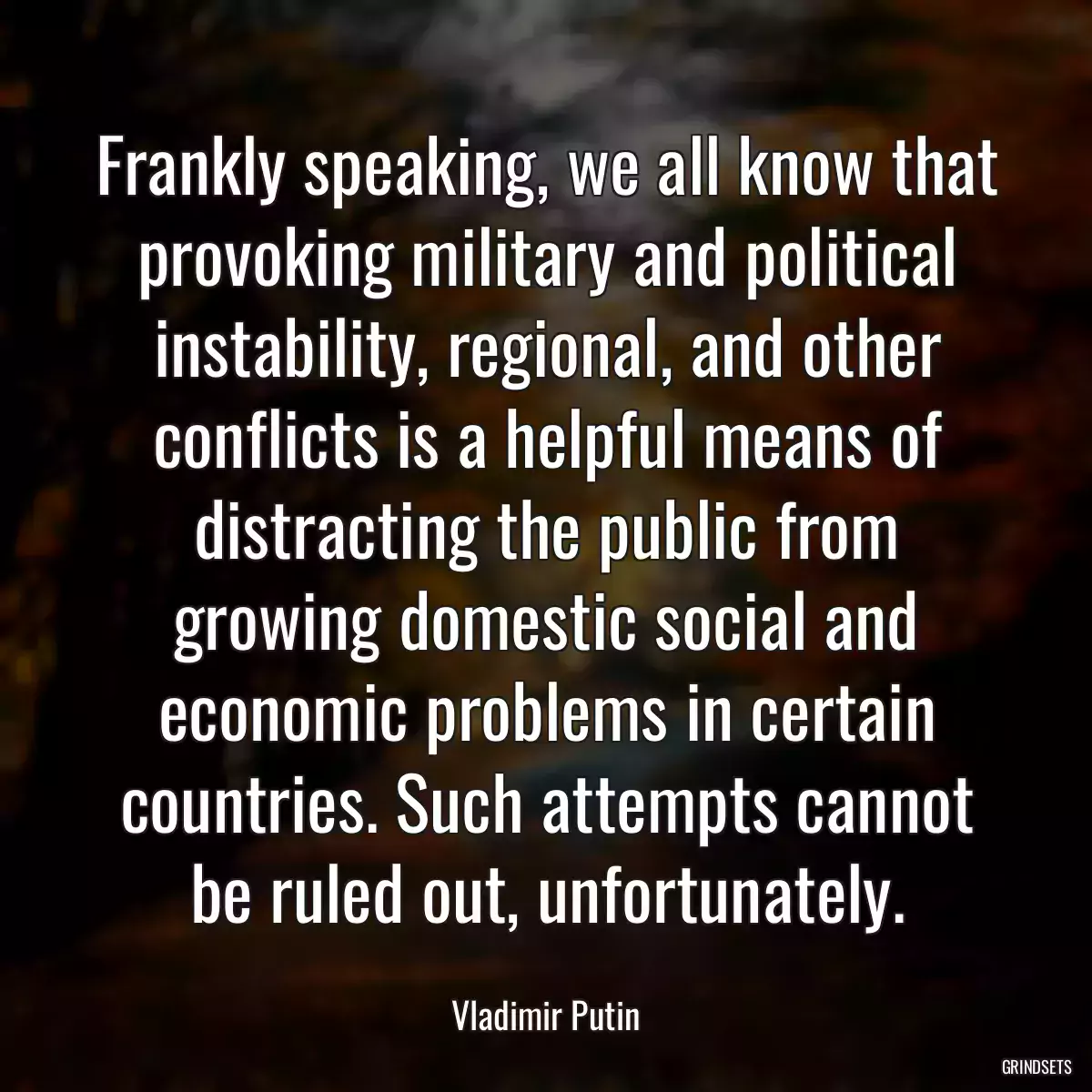 Frankly speaking, we all know that provoking military and political instability, regional, and other conflicts is a helpful means of distracting the public from growing domestic social and economic problems in certain countries. Such attempts cannot be ruled out, unfortunately.