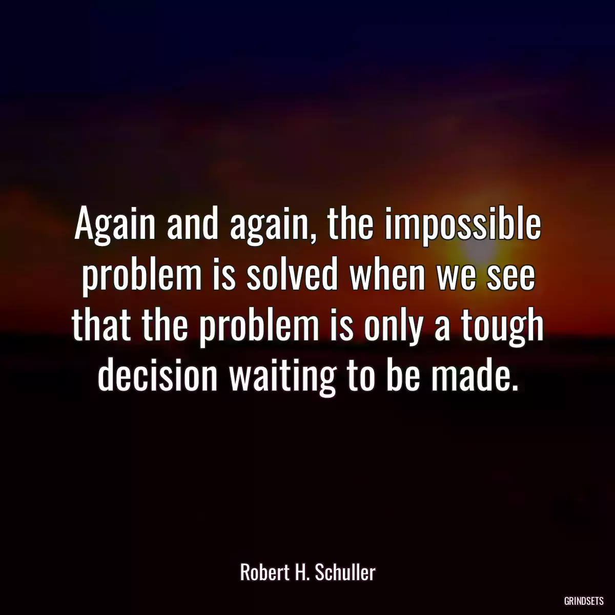 Again and again, the impossible problem is solved when we see that the problem is only a tough decision waiting to be made.