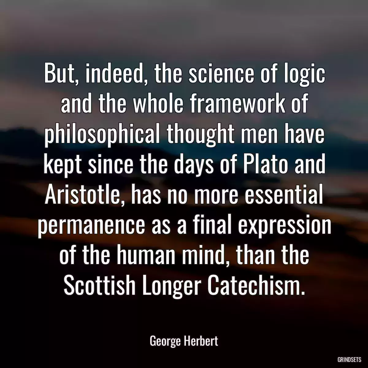 But, indeed, the science of logic and the whole framework of philosophical thought men have kept since the days of Plato and Aristotle, has no more essential permanence as a final expression of the human mind, than the Scottish Longer Catechism.